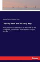 The holy week and the forty days:Being a continuous narrative in the words of the Evangelists, constructed from the four Gospels, Volume 2