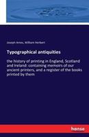 Typographical antiquities:the history of printing in England, Scotland and Ireland: containing memoirs of our ancient printers, and a register of the books printed by them
