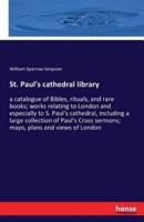 St. Paul's cathedral library:a catalogue of Bibles, rituals, and rare books; works relating to London and especially to S. Paul's cathedral, including a large collection of Paul's Cross sermons; maps, plans and views of London