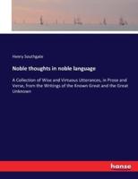 Noble thoughts in noble language:A Collection of Wise and Virtuous Utterances, in Prose and Verse, from the Writings of the Known Great and the Great Unknown
