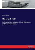 The Jewish Faith :Its Spiritual Consolation, Moral Guidance, and Immortal Hope...