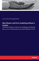 Wax flowers and fruit modeling without a teacher:a practical treatise on the art of modeling and coloring wax, so as to imitate almost any kind of flower or fruit