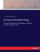 Ten Thousand Wonderful Things:Comprising Whatever is Marvellous and Rare, Curious, Eccentric, and...