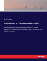 Stanley's story  or, Through the Wilds of Africa:A thrilling narrative of his remarkable adventures, terrible experiences, wonderful discoveries and amazing achievements in the Dark Continent