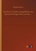 The Power of Faith, Exemplified in the Life and Writings of the Late Mrs. ...