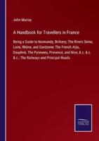 A Handbook for Travellers in France:Being a Guide to Normandy, Brittany; The Rivers Seine, Loire, Rhône, and Gardonne; The French Alps, Dauphné, The Pyrenees, Provence, and Nice, & c. & c. & c.; The Railways and Principal Roads