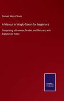 A Manual of Anglo-Saxon for beginners:Comprising a Grammar, Reader, and Glossary, with Explanatory Notes