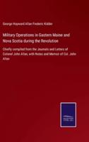 Military Operations in Gastern Maine and Nova Scotia during the Revolution:Chiefly compiled from the Journals and Letters of Colonel John Allan, with Notes and Memoir of Col. John Allan
