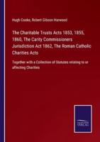 The Charitable Trusts Acts 1853, 1855, 1860, The Carity Commissioners Jurisdiction Act 1862, The Roman Catholic Charities Acts:Together with a Collection of Statutes relating to or affecting Charities