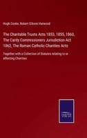 The Charitable Trusts Acts 1853, 1855, 1860, The Carity Commissioners Jurisdiction Act 1862, The Roman Catholic Charities Acts:Together with a Collection of Statutes relating to or affecting Charities