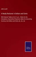 A Ready Reckoner in Dollars and Cents:With Interest Tables at 6 & 7 p.ct., Tables for the Calculation of periodical Payments, Rules for Converting Currency into Dollars and Cents, &c., &c., &c