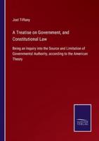 A Treatise on Government, and Constitutional Law:Being an Inquiry into the Source and Limitation of Governmental Authority, according to the American Theory
