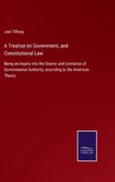 A Treatise on Government, and Constitutional Law:Being an Inquiry into the Source and Limitation of Governmental Authority, according to the American Theory