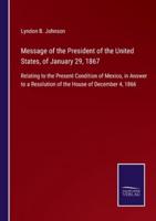 Message of the President of the United States, of January 29, 1867:Relating to the Present Condition of Mexico, in Answer to a Resolution of the House of December 4, 1866