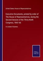 Executive Documents, printed by order of The House of Representatives, during the Second Session of the Thirty-Ninth Congress, 1865-'66:In sixteen Volumes