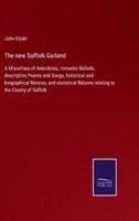 The new Suffolk Garland:A Miscellany of Anecdotes, romantic Ballads, descriptive Poems and Songs, historical and biographical Notices, and statistical Returns relating to the County of Suffolk
