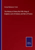 The History of Henry the Fifth: King of England, Lord of Ireland, and Heir of France