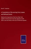 A Compilation of the existing Ferry Leases and Railroad Grants:Made by the Corporation of the City of New York, together with the Grants from the Legislature of the State to use the Streets of the City for Railroad Purposes
