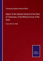 Report of the Adjutant General of the State of Tennessee, of the Military Forces of the State:From 1861 to 1866