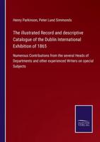 The illustrated Record and descriptive Catalogue of the Dublin International Exhibition of 1865:Numerous Contributions from the several Heads of Departments and other experienced Writers on special Subjects