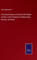 A Practical Essays on the Use of the Nitrate of Silver, in the Treatment of Inflammation, Wounds, and Ulcers