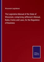The Legislative Manual of the State of Wisconsin, comprising Jefferson's Manual, Rules, Forms and Laws, for the Regulation of Business