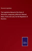 The Legislative Manual of the State of Wisconsin, comprising Jefferson's Manual, Rules, Forms and Laws, for the Regulation of Business