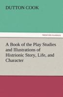 A Book of the Play Studies and Illustrations of Histrionic Story, Life, and Character