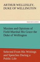 Maxims and Opinions of Field-Marshal His Grace the Duke of Wellington, Selected from His Writings and Speeches During a Public Life of More Than Half