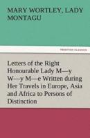 Letters of the Right Honourable Lady M-Y W-Y M-E Written During Her Travels in Europe, Asia and Africa to Persons of Distinction, Men of Letters, &C.