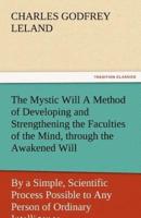 The Mystic Will a Method of Developing and Strengthening the Faculties of the Mind, Through the Awakened Will, by a Simple, Scientific Process Possibl