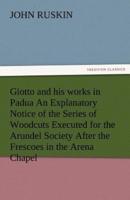 Giotto and His Works in Padua an Explanatory Notice of the Series of Woodcuts Executed for the Arundel Society After the Frescoes in the Arena Chapel