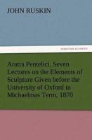 Aratra Pentelici, Seven Lectures on the Elements of Sculpture Given before the University of Oxford in Michaelmas Term, 1870