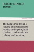 The King's Post Being a Volume of Historical Facts Relating to the Posts, Mail Coaches, Coach Roads, and Railway Mail Services of and Connected with T