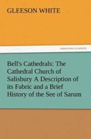 Bell's Cathedrals: The Cathedral Church of Salisbury a Description of Its Fabric and a Brief History of the See of Sarum