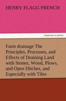 Farm Drainage the Principles, Processes, and Effects of Draining Land with Stones, Wood, Plows, and Open Ditches, and Especially with Tiles