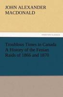 Troublous Times in Canada A History of the Fenian Raids of 1866 and 1870