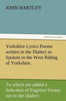Yorkshire Lyrics Poems Written in the Dialect as Spoken in the West Riding of Yorkshire. to Which Are Added a Selection of Fugitive Verses Not in the