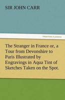 The Stranger in France Or, a Tour from Devonshire to Paris Illustrated by Engravings in Aqua Tint of Sketches Taken on the Spot.