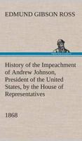 History of the Impeachment of Andrew Johnson, President of the United States, by the House of Representatives, and his trial by the Senate for high crimes and misdemeanors in office, 1868