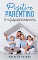 Positive Parenting: Discover The Secrets To Raising Happy, Healthy, And Loving Children Without Breaking Their Spirit