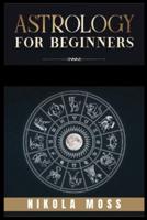 ASTROLOGY FOR BEGINNERS: The Guide to Discover Yourself Using Horoscope, Zodiac and Star Signs. Discover the Unknown World of Numerology to Interpreting Love, Friendship, and Career (2021)