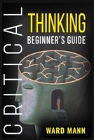 Critical Thinking Beginner's Guide: Learn How Logic-Based Reasoning Improves Problem-Solving Effectiveness, Develop Your Intuition, and Enhances Your Mindfulness (2022 Guide for Beginners)