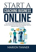 Start a Coaching Business Online: The Ultimate Guide on How to Start an Online Coaching Business, Learn How You Can Use Your Knowledge, Talent and Expertise to Start a Successful Coaching Business