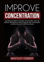 Improve Concentration: The Ultimate Guide to Complete Concentration, Learn the Effective Techniques on How to Improve Your Concentration and Stay Focused to Fulfill Your Dreams