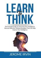 Learn to Think: The Essential Guide on Improving Your Intelligence, Discover Effective Thinking Strategies That Can Help Improve Your Intelligence