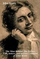The Man Behind The Lyrics: Life, letters, and literary remains of John Keats: Complete Letters and Two Extensive Biographies of one of the most beloved English Romantic poets