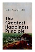 The Greatest Happiness Principle - Utilitarianism, On Liberty & The Subjection of Women