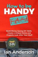 How to be Handy [hairy bottom not required]: Build Money Saving DIY Skills, Create a Unique Home and Properly Look After Your Stuff