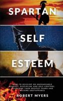 SPARTAN SELF-ESTEEM: How to Develop an Unshakeable Mindset, Discipline and Self-Control. Overcome Your Deepest Fears and Become Unstoppable
